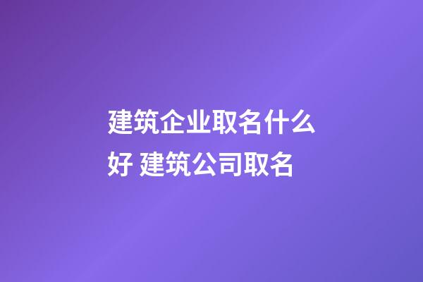 建筑企业取名什么好 建筑公司取名